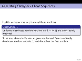 Generating Chebyshev Chaos Sequences
Luckily, we know how to get around these problems.
Observation 1
Uniformly distributed random variables on Z = [0, 1) are almost surely
irrational.
So at least theoretically, we can generate the seed from a uniformly
distributed random variable U, and this solves the ﬁrst problem.
16 / 22
 