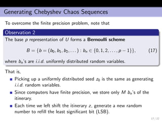 Generating Chebyshev Chaos Sequences
To overcome the ﬁnite precision problem, note that
Observation 2
The base p representation of U forms a Bernoulli scheme
B = {b = (b0, b1, b2, . . . ) : bn ∈ {0, 1, 2, . . . , p − 1}}, (17)
where bn’s are i.i.d. uniformly distributed random variables.
That is,
Picking up a uniformly distributed seed z0 is the same as generating
i.i.d. random variables.
Since computers have ﬁnite precision, we store only M bn’s of the
itinerary.
Each time we left shift the itinerary z, generate a new random
number to reﬁll the least signiﬁcant bit (LSB).
17 / 22
 