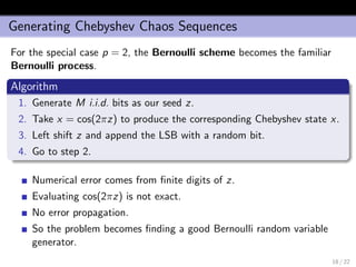 Generating Chebyshev Chaos Sequences
For the special case p = 2, the Bernoulli scheme becomes the familiar
Bernoulli process.
Algorithm
1. Generate M i.i.d. bits as our seed z.
2. Take x = cos(2πz) to produce the corresponding Chebyshev state x.
3. Left shift z and append the LSB with a random bit.
4. Go to step 2.
Numerical error comes from ﬁnite digits of z.
Evaluating cos(2πz) is not exact.
No error propagation.
So the problem becomes ﬁnding a good Bernoulli random variable
generator.
18 / 22
 