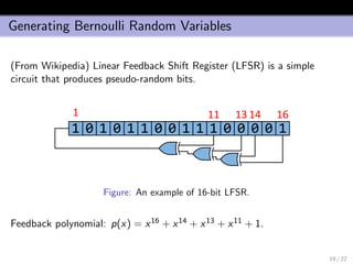 Generating Bernoulli Random Variables
(From Wikipedia) Linear Feedback Shift Register (LFSR) is a simple
circuit that produces pseudo-random bits.
1 0 1 0 1 1 0 0 1 1 1 0 0 0 0 1
1 1613 1411
Figure: An example of 16-bit LFSR.
Feedback polynomial: p(x) = x16 + x14 + x13 + x11 + 1.
19 / 22
 
