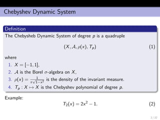 Chebyshev Dynamic System
Deﬁnition
The Chebysheb Dynamic System of degree p is a quadruple
(X, A, ρ(x), Tp) (1)
where
1. X = [−1, 1],
2. A is the Borel σ-algebra on X,
3. ρ(x) = 1
π
√
1−x2
is the density of the invariant measure.
4. Tp : X → X is the Chebyshev polynomial of degree p.
Example:
T2(x) = 2x2
− 1. (2)
2 / 22
 