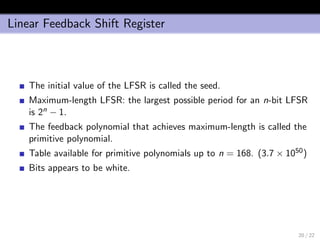 Linear Feedback Shift Register
The initial value of the LFSR is called the seed.
Maximum-length LFSR: the largest possible period for an n-bit LFSR
is 2n − 1.
The feedback polynomial that achieves maximum-length is called the
primitive polynomial.
Table available for primitive polynomials up to n = 168. (3.7 × 1050)
Bits appears to be white.
20 / 22
 