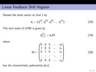 Linear Feedback Shift Register
Denote the state vector at time t by
st = (s
(1)
t , s
(2)
t , s
(3)
t , . . . s
(n)
t ). (18)
The next state of LFSR is given by
s
(n)
t+1 = stM, (19)
where
M =







0 0 0 . . . c0
1 0 0 . . . c1
0 1 0 . . . c2
...
...
...
...
...
0 0 0 . . . cn







(20)
has the characteristic polynomial p(x).
21 / 22
 