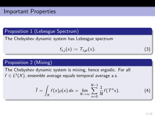 Important Properties
Proposition 1 (Lebesgue Spectrum)
The Chebyshev dynamic system has Lebesgue spectrum
fλ,j (x) := Tλpj (x). (3)
Proposition 2 (Mixing)
The Chebyshev dynamic system is mixing, hence ergodic. For all
f ∈ L1(X), ensemble average equals temporal average a.s.
¯f =
X
f (x)ρ(x) dx = lim
N→∞
N−1
n=0
1
N
f (Tn
x). (4)
3 / 22
 