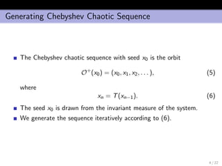 Generating Chebyshev Chaotic Sequence
The Chebyshev chaotic sequence with seed x0 is the orbit
O+
(x0) = (x0, x1, x2, . . . ), (5)
where
xn = T(xn−1). (6)
The seed x0 is drawn from the invariant measure of the system.
We generate the sequence iteratively according to (6).
4 / 22
 