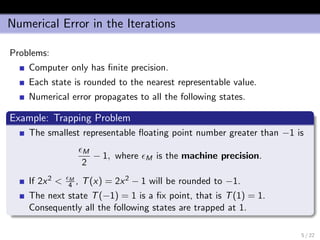 Numerical Error in the Iterations
Problems:
Computer only has ﬁnite precision.
Each state is rounded to the nearest representable value.
Numerical error propagates to all the following states.
Example: Trapping Problem
The smallest representable ﬂoating point number greater than −1 is
M
2
− 1, where M is the machine precision.
If 2x2 < M
4 , T(x) = 2x2 − 1 will be rounded to −1.
The next state T(−1) = 1 is a ﬁx point, that is T(1) = 1.
Consequently all the following states are trapped at 1.
5 / 22
 