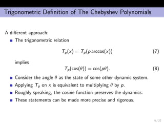 Trigonometric Deﬁnition of The Chebyshev Polynomials
A diﬀerent approach:
The trigonometric relation
Tp(x) = Tp(p arccos(x)) (7)
implies
Tp(cos(θ)) = cos(pθ). (8)
Consider the angle θ as the state of some other dynamic system.
Applying Tp on x is equivalent to multiplying θ by p.
Roughly speaking, the cosine function preserves the dynamics.
These statements can be made more precise and rigorous.
6 / 22
 