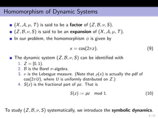 Homomorphism of Dynamic Systems
(X, A, µ, T) is said to be a factor of (Z, B, ν, S).
(Z, B, ν, S) is said to be an expansion of (X, A, µ, T).
In our problem, the homomorphism φ is given by
x = cos(2πz). (9)
The dynamic system (Z, B, ν, S) can be identiﬁed with
1. Z = [0, 1).
2. B is the Borel σ-algebra.
3. ν is the Lebesgue measure. (Note that ρ(x) is actually the pdf of
cos(2πU), where U is uniformly distributed on Z.)
4. S(z) is the fractional part of pz. That is
S(z) := pz mod 1. (10)
To study (Z, B, ν, S) systematically, we introduce the symbolic dynamics.
8 / 22
 