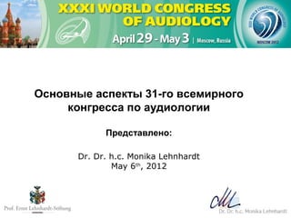 Основные аспекты 31-го всемирного
     конгресса по аудиологии

            Представлено:

      Dr. Dr. h.c. Monika Lehnhardt
              May 6th, 2012
 