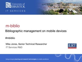 m-biblio
Bibliographic management on mobile devices

#mbiblio

Mike Jones, Senior Technical Researcher
IT Services R&D




Using emerging learning and research technologies to enable excellence
 