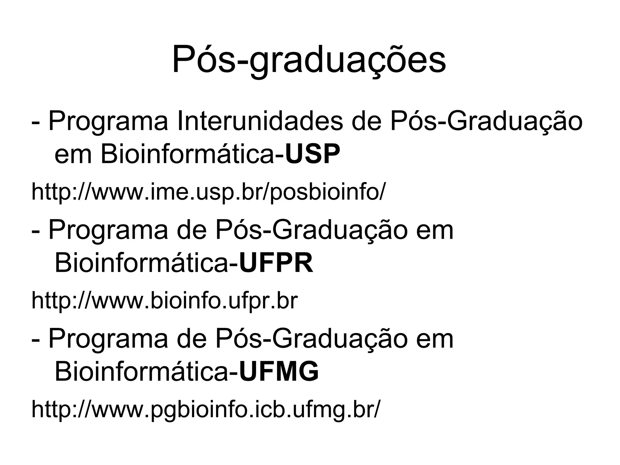 Pós-graduações
- Programa Interunidades de Pós-Graduação
  em Bioinformática-USP
http://www.ime.usp.br/posbioinfo/
- Programa de Pós-Graduação em
  Bioinformática-UFPR
http://www.bioinfo.ufpr.br
- Programa de Pós-Graduação em
  Bioinformática-UFMG
http://www.pgbioinfo.icb.ufmg.br/
 