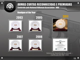 ARMAS CURTAS RECONHECIDAS E PREMIADAS
Conferido pelo National Rifleman Association - NRA

Handgun of the Year

2003                  2005                            2011




2007                  2008




                                  Sistema da Garantia da Qualidade –
                                        Certificado ISO 9001:2008

                                                                       13
 