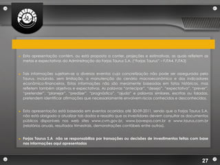 ►   Esta apresentação contém, ou está proposta a conter, projeções e estimativas, as quais refletem as
    metas e expectativas da Administração da Forjas Taurus S.A. (“Forjas Taurus” – FJTA4, FJTA3)


►   Tais informações sujeitam-se a diversos eventos cuja concretização não pode ser assegurada pela
    Taurus, incluindo, sem limitação, a manutenção do cenário macroeconômico e dos indicadores
    econômico-financeiros. Estas informações não são meramente baseadas em fatos históricos, mas
    refletem também objetivos e expectativas. As palavras “antecipar”, “desejo”, “expectativa”, “prever”,
    “pretender”, “planejar”, “predizer”, “prognóstico”, “ajuda” e palavras similares, escritas ou faladas,
    pretendem identificar afirmações que necessariamente envolvem riscos conhecidos e desconhecidos.


►   Esta apresentação está baseada em eventos ocorridos até 30-09-2011, sendo que a Forjas Taurus S.A.
    não está obrigada a atualizar tais dados e ressalta que os investidores devem consultar os documentos
    públicos disponíveis nos web sites www.cvm.gov.br, www.bovespa.com.br e www.taurus.com.br
    (relatórios anuais, resultados trimestrais, demonstrações contábeis entre outros).


►   Forjas Taurus S.A não se responsabiliza por transações ou decisões de investimentos feitas com base
    nas informações aqui apresentadas



                                                                                                      27
 