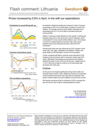 Flash comment: Lithuania
    Economic commentary by Economic Research Department                                                                                 May 9, 2012


  Prices increased by 0.6% in April, in line with our expectations

   Contribution to annual CPI growth, pp                                As expected, inflationary tendencies continued in April. Consumer
    14                                                                  prices grew by 0.6% on a monthly basis, resulting in annual 3.2%
    12                                                                  inflation. The average consumer price inflation decreased by 0.1
    10                                                                  percentage point to 4.1% and is likely to decrease during the
     8                                                                  coming months.
     6
     4                                                                  Inflation in April was mostly effected by 3.9% growth in clothing and
     2
                                                                        footwear prices due to new spring and summer collections, which
     0
    -2
                                                                        contributed 27% to the overall monthly inflation; and 1.4% increase
                                                                        in prices for transport goods and services (esp. petrol, liquid
      2007      2008     2009     2010      2011       2012
                                                                        petroleum gas and air transport services), which had 16%
           Food               Trans ports          Housing
           Others             CPI growth                                contribution.
                        Source: Statistics Lithuania, Sw edbank
                                                                        Overall prices index was also influenced by 0.6% increase in food
                                                                        prices (esp. milk, eggs, vegetables and potatoes). Inflation was
   Consumer and producer prices                                         partly offset by 0.9% decrease in prices of communication.
     16%                                                   4%
                                                                        In April, compared with March, producer prices declined by 0.2%.
     12%                                                   3%
      8%                                                   2%           However prices of products sold in Lithuanian market were 0.3%
      4%                                                   1%           higher. Meanwhile, the average annual producer price inflation
      0%                                                   0%           reached the peak (14.5%) at the end of last year; it edged down to
     -4%                                                   -1%
                                                                        11.4% in April and is likely to continue on the downwards path
     -8%                                                   -2%
    -12%                                                   -3%          during the rest of this year.
    -16%                                                   -4%
         2009          2010        2011          2012f                  Outlook
           Monthly inflation (rs)
           Annual inflation (ls)                                        As the price of oil dropped significantly during recent weeks and
           Producer prices to Lithuanian market, yoy (ls)
                                    Source: Statistics Lithuania
                                                                        domestic factors remain muted, inflationary pressures are expected
                                                                        to ebb somewhat. During the rest of this year we expected much
                                                                        slower monthly inflation and some deflation during summer months.
   CPI and inflation expectations
    14                                                       105        We forecast consumer prices to increase by 2.8% on average this
    12                                                       90         year and be the main hurdle to meeting Maastricht criteria.
    10                                                       75
     8                                                       60

     6                                                       45

     4                                                       30

     2                                                       15
                                                                                                                             Lina Vrubliauskienė
     0                                                       0

    -2                                                       -15
                                                                                                                               Senior Economist
                                                                                                                               + 370 5 258 2275
      2006 2007 2008          2009 2010 2011         2012
                                                                                                               lina.vrubliauskiene@swedbank.lt
                CPI, % yoy (ls)
                Cons um ers inflation expectation (rs)
                                    Source: Statistics Lithuania




Swedbank Economic Research Department                     Flash comment is published as a service to our customers. We believe that we have used
                                                          reliable sources and methods in the preparation of the analyses reported in this publication.
SE-105 34 Stockholm, Sweden
                                                          However, we cannot guarantee the accuracy or completeness of the report and cannot be
ek.sekr@swedbank.com
                                                          held responsible for any error or omission in the underlying material or its use. Readers are
www.swedbank.com
                                                          encouraged to base any (investment) decisions on other material as well. Neither
                                                          Swedbank nor its employees may be held responsible for losses or damages, direct or
Legally responsible publisher
                                                          indirect, owing to any errors or omissions in Flash comment.
Cecilia Hermansson, +46 8 5859 7720
 