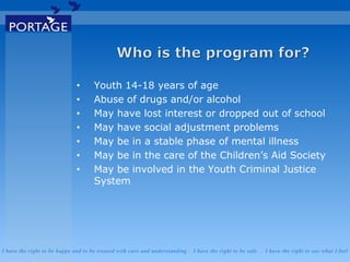 I have the right to be happy and to be treated with care and understanding . I have the right to be safe . I have the right to say what I feel
• Youth 14-18 years of age
• Abuse of drugs and/or alcohol
• May have lost interest or dropped out of school
• May have social adjustment problems
• May be in a stable phase of mental illness
• May be in the care of the Children’s Aid Society
• May be involved in the Youth Criminal Justice
System
 