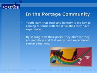 I have the right to be happy and to be treated with care and understanding . I have the right to be safe . I have the right to say what I feel
• Youth learn that trust and honesty is the key to
coming to terms with the difficulties they have
experienced.
• By sharing with their peers, they discover they
are not alone and that many have experienced
similar situations.
 