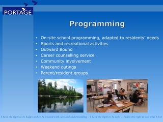 I have the right to be happy and to be treated with care and understanding . I have the right to be safe . I have the right to say what I feel
• On-site school programming, adapted to residents’ needs
• Sports and recreational activities
• Outward Bound
• Career counselling service
• Community involvement
• Weekend outings
• Parent/resident groups
 