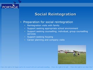 I have the right to be happy and to be treated with care and understanding . I have the right to be safe . I have the right to say what I feel
• Preparation for social reintegration
• Reintegration visits with family
• Support seeking appropriate school environment
• Support seeking counselling; individual, group counselling
services
• Support seeking housing
• Career planning and company visits
 