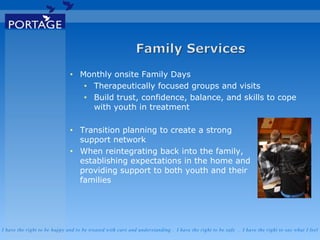 I have the right to be happy and to be treated with care and understanding . I have the right to be safe . I have the right to say what I feel
• Monthly onsite Family Days
• Therapeutically focused groups and visits
• Build trust, confidence, balance, and skills to cope
with youth in treatment
• Transition planning to create a strong
support network
• When reintegrating back into the family,
establishing expectations in the home and
providing support to both youth and their
families
 