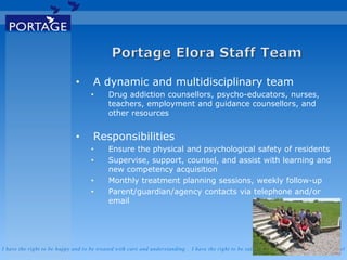 I have the right to be happy and to be treated with care and understanding . I have the right to be safe . I have the right to say what I feel
• A dynamic and multidisciplinary team
• Drug addiction counsellors, psycho-educators, nurses,
teachers, employment and guidance counsellors, and
other resources
• Responsibilities
• Ensure the physical and psychological safety of residents
• Supervise, support, counsel, and assist with learning and
new competency acquisition
• Monthly treatment planning sessions, weekly follow-up
• Parent/guardian/agency contacts via telephone and/or
email
 