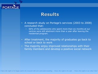 I have the right to be happy and to be treated with care and understanding . I have the right to be safe . I have the right to say what I feel
• A research study on Portage’s services (2003 to 2008)
concluded that:
• 66% of the adolescents who spent more than six months at our
centres were still abstinent more than a year after leaving the
residential program.
• After treatment, the majority of graduates go back to
school or back to work
• The majority enjoy improved relationships with their
family members and develop a positive social network
 