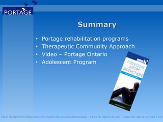I have the right to be happy and to be treated with care and understanding . I have the right to be safe . I have the right to say what I feel
• Portage rehabilitation programs
• Therapeutic Community Approach
• Video – Portage Ontario
• Adolescent Program
 