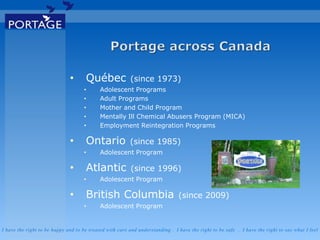 I have the right to be happy and to be treated with care and understanding . I have the right to be safe . I have the right to say what I feel
• Québec (since 1973)
• Adolescent Programs
• Adult Programs
• Mother and Child Program
• Mentally Ill Chemical Abusers Program (MICA)
• Employment Reintegration Programs
• Ontario (since 1985)
• Adolescent Program
• Atlantic (since 1996)
• Adolescent Program
• British Columbia (since 2009)
• Adolescent Program
 