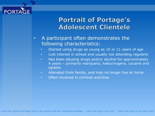 I have the right to be happy and to be treated with care and understanding . I have the right to be safe . I have the right to say what I feel
• A participant often demonstrates the
following characteristics:
• Started using drugs as young as 10 or 11 years of age
• Lost interest in school and usually not attending regularly
• Has been abusing drugs and/or alcohol for approximately
4 years – primarily marijuana, hallucinogens, cocaine and
opiates
• Alienated from family, and may no longer live at home
• Often involved in criminal activities
 