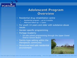 I have the right to be happy and to be treated with care and understanding . I have the right to be safe . I have the right to say what I feel
• Residential drug rehabilitation centre
• Residential program – up to 6 months
• Aftercare follow-up – 2 years
• For youth 14 years and older with substance abuse
issues
• Gender-specific programming
• Portage Academy
• On-site school programming through the Upper Grand
District School Board
• Family-type setting within the
therapeutic community
• Structured and safe residential
environment
 