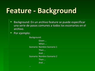 Feature - Background
  Background: En un archivo feature se puede especificar
   una serie de pasos comunes a todos los escenarios en el
   archivo.
  Por ejemplo:
               Background:
                         Given …
                         When …
               Scenario: Nombre Scenario 1
                         Then …
                         And …
               Scenario: Nombre Scenario 2
                         Then …
                         And …
               …
 