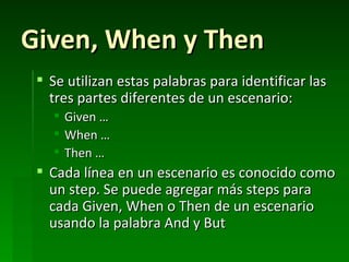 Given, When y Then
  Se utilizan estas palabras para identificar las
   tres partes diferentes de un escenario:
      Given …
      When …
      Then …
  Cada línea en un escenario es conocido como
   un step. Se puede agregar más steps para
   cada Given, When o Then de un escenario
   usando la palabra And y But
 