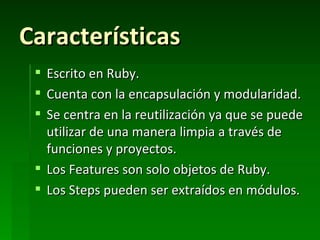 Características
  Escrito en Ruby.
  Cuenta con la encapsulación y modularidad.
  Se centra en la reutilización ya que se puede
   utilizar de una manera limpia a través de
   funciones y proyectos.
  Los Features son solo objetos de Ruby.
  Los Steps pueden ser extraídos en módulos.
 