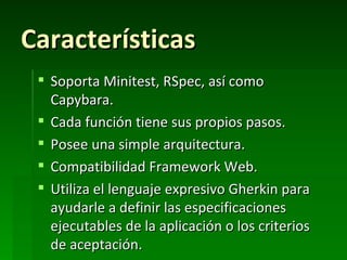Características
  Soporta Minitest, RSpec, así como
   Capybara.
  Cada función tiene sus propios pasos.
  Posee una simple arquitectura.
  Compatibilidad Framework Web.
  Utiliza el lenguaje expresivo Gherkin para
   ayudarle a definir las especificaciones
   ejecutables de la aplicación o los criterios
   de aceptación.
 