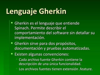 Lenguaje Gherkin
  Gherkin es el lenguaje que entiende
   Spinach. Permite describir el
   comportamiento del software sin detallar su
   implementación.
  Gherkin sirve para dos propósitos,
   documentación y pruebas automatizadas.
  Existen algunas convenciones:
    Cada archivo fuente Gherkin contiene la
     descripción de una única funcionalidad.
    Los archivos fuentes tienen extensión .feature.
 