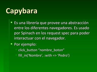 Capybara
  Es una librería que provee una abstracción
   entre los diferentes navegadores. Es usado
   por Spinach en los request spec para poder
   interactuar con el navegador.
  Por ejemplo:
    click_button “nombre_boton”
    fill_in(‘Nombre’, :with => ‘Pedro’)
 