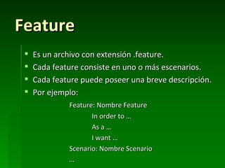 Feature
    Es un archivo con extensión .feature.
    Cada feature consiste en uno o más escenarios.
    Cada feature puede poseer una breve descripción.
    Por ejemplo:
              Feature: Nombre Feature
                     In order to …
                     As a …
                     I want …
              Scenario: Nombre Scenario
              …
 