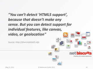"You can’t detect 'HTML5 support',
   because that doesn’t make any
   sense. But you can detect support for
   individual features, like canvas,
   video, or geolocation"
   Source: http://diveintohtml5.info




May 11, 2012                       © Netbiscuits GmbH 2012   13
 