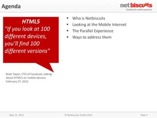 Agenda
                                               Who is Netbiscuits
         HTML5                                 Looking at the Mobile Internet
"If you look at 100                            The Parallel Experience
different devices,                             Ways to address them
you’ll find 100
different versions"


 Brett Taylor, CTO of Facebook, talking
 about HTML5 on mobile devices
 February 27, 2012




   May 11, 2012                           © Netbiscuits GmbH 2012                Slide 2
 
