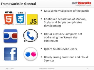 Frameworks in General
                           Miss some vital pieces of the puzzle

                           Continued separation of Markup,
                            Styles and Scripts complicates
                            development

                           IDEs & cross OS Compilers not
                            addressing the Screen size
                            continuum

                           Ignore Multi Device Users

                           Barely linking Front-end and Cloud
                            Services

  May 11, 2012          © Netbiscuits GmbH 2012               24
 