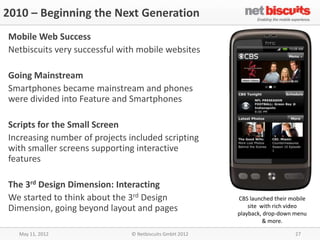 2010 – Beginning the Next Generation
Mobile Web Success
Netbiscuits very successful with mobile websites

Going Mainstream
Smartphones became mainstream and phones
were divided into Feature and Smartphones

Scripts for the Small Screen
Increasing number of projects included scripting
with smaller screens supporting interactive
features

The 3rd Design Dimension: Interacting
We started to think about the 3rd Design                 CBS launched their mobile
Dimension, going beyond layout and pages                     site with rich video
                                                         playback, drop-down menu
                                                                   & more.

  May 11, 2012                 © Netbiscuits GmbH 2012                       27
 