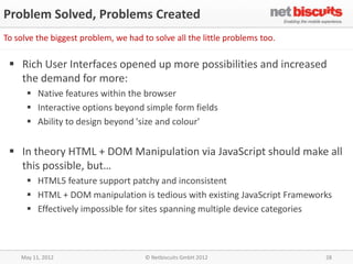 Problem Solved, Problems Created
To solve the biggest problem, we had to solve all the little problems too.

  Rich User Interfaces opened up more possibilities and increased
   the demand for more:
       Native features within the browser
       Interactive options beyond simple form fields
       Ability to design beyond 'size and colour'


  In theory HTML + DOM Manipulation via JavaScript should make all
   this possible, but…
       HTML5 feature support patchy and inconsistent
       HTML + DOM manipulation is tedious with existing JavaScript Frameworks
       Effectively impossible for sites spanning multiple device categories



    May 11, 2012                      © Netbiscuits GmbH 2012                28
 