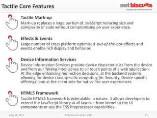 Tactile Core Features
            Tactile Mark-up
            Mark-up replaces a large portion of JavaScript reducing size and
            complexity of code without compromising on user experience.

            Effects & Events
            Large number of cross platform optimized out-of-the-box effects and
            events enable rich display and behavior.

            Device Information Services
            Device Information Services provide device characteristics from the device
            and from our Testing Intelligence to all touch points of a web application:
            At the edge enhancing redirection decisions, at the backend systems
            allowing for device class specific computing (ie. Security, Device specific
            offerings) and at the client side for native like user experiences

            HTML5 Framework
            Tactile HTML5 framework is extendable in nature. It allows developers to
            extend the JavaScript library at all layers – from kernel to the UI
            components or use the CSS Preprocessor capabilities.
   May 11, 2012                     © Netbiscuits GmbH 2012                       31
 