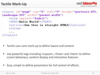 Tactile Mark-Up




  Tactile uses core mark-up to define layout and content

  Use powerful tags including <Layout>, <View> and <Item> to define
   screen behaviour, content display and interactive features

  Easy, simple to define parameters for full control of effects

   May 11, 2012                 © Netbiscuits GmbH 2012                36
 