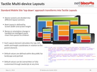 Tactile Multi-device Layouts
Standard Mobile Site 'top down' approach transforms into Tactile Layouts

  Device screens are divided into
   different layout sections

  Root Layout is defined by
   Screen.width and Screen.height

  Resize or orientation change is
   handled via intelligent event
   chain from parent to children.


  Each Layout element calculates the top, left,
   width and height coordinates in relation to the
   parent element.

  Default values are defined within BiscuitML for
   landscape and portrait

  Default values can be overwritten or fully
   customized through JavaScript at any time

     May 11, 2012                               © Netbiscuits GmbH 2012    38
 