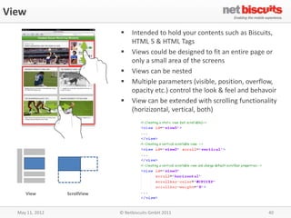 View
                                  Intended to hold your contents such as Biscuits,
                                   HTML 5 & HTML Tags
                                  Views could be designed to fit an entire page or
                                   only a small area of the screens
                                  Views can be nested
                                  Multiple parameters (visible, position, overflow,
                                   opacity etc.) control the look & feel and behavoir
                                  View can be extended with scrolling functionality
                                   (horizizontal, vertical, both)




     View        ScrollView


  May 11, 2012                © Netbiscuits GmbH 2011                             40
 