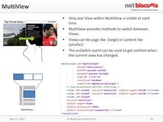MultiView
                           Only one View within MultiView is visible at each
                            time.
                           MultiView provides methods to switch between
                            Views.
                           Views can be page like (large) or content like
                            (smaller)
                           The onSwitch event can be used to get notified when
                            the current view has changed.




           MultiView


  May 11, 2012             © Netbiscuits GmbH 2011                         41
 