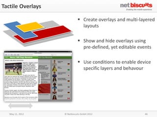 Tactile Overlays

                              Create overlays and multi-layered
                               layouts

                              Show and hide overlays using
                               pre-defined, yet editable events

                              Use conditions to enable device
                               specific layers and behavour




   May 11, 2012    © Netbiscuits GmbH 2012                  46
 
