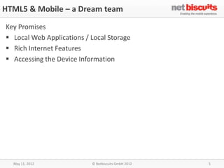 HTML5 & Mobile – a Dream team

Key Promises
 Local Web Applications / Local Storage
 Rich Internet Features
 Accessing the Device Information




  May 11, 2012             © Netbiscuits GmbH 2012   5
 