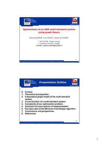 1
Optimization of an SDR multiOptimization of an SDR multi--standard systemstandard system
using graph theoryusing graph theory
UNIVERSITE LIBANAISE
using graph theoryusing graph theory
Patricia KAISER, Yves LOUET, Amine EL SAHILI.
• SCEE/IETR, Supelec, France.
• Lebanese University– Hadath.
Contact : patricia.kaiser@supelec.fr
1
Presentation Outline
UNIVERSITE LIBANAISE
0. Context.
1 Th i l i i1. Theoretical prerequisites.
2. A theoretical graph model of the multi-standard
system.
3. A cost function of a multi-standard system.
4. Complexity of our optimization problem.
5. Exclusion of some options of implementation.
6 The basic idea of the Minimum Cost Design algorithm6. The basic idea of the Minimum Cost Design algorithm.
7. Conclusions and perspectives.
8. References
2
 