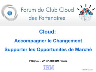 Cloud:
    Accompagner le Changement
Supporter les Opportunités de Marché

          P Sajhau – VP BP-MM IBM France


                                           © 2012 IBM Corporation
 